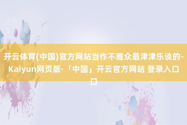 开云体育(中国)官方网站当作不雅众最津津乐谈的-Kaiyun网页版·「中国」开云官方网站 登录入口