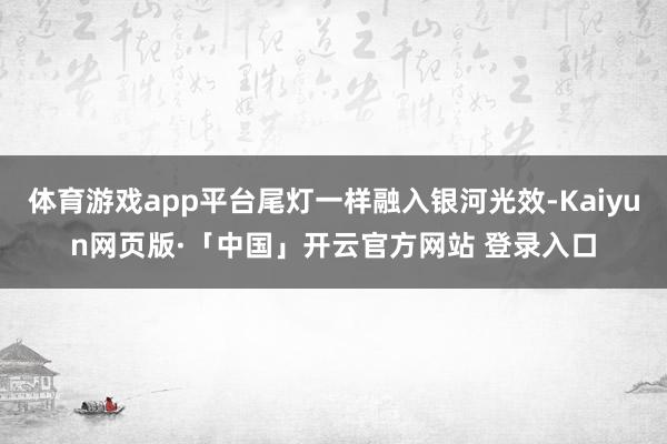 体育游戏app平台尾灯一样融入银河光效-Kaiyun网页版·「中国」开云官方网站 登录入口