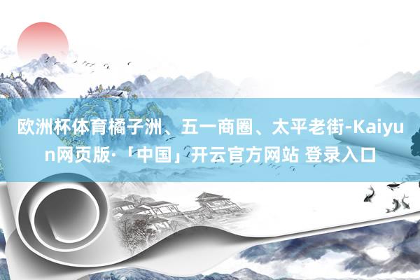 欧洲杯体育橘子洲、五一商圈、太平老街-Kaiyun网页版·「中国」开云官方网站 登录入口