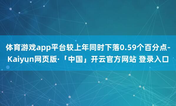 体育游戏app平台较上年同时下落0.59个百分点-Kaiyun网页版·「中国」开云官方网站 登录入口