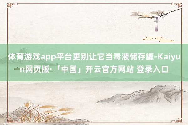 体育游戏app平台更别让它当毒液储存罐-Kaiyun网页版·「中国」开云官方网站 登录入口