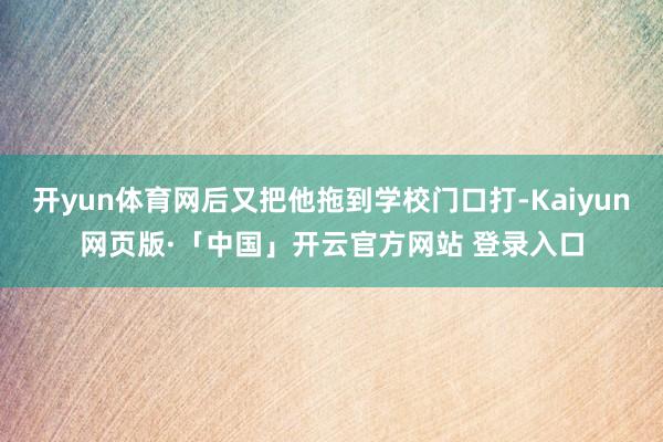 开yun体育网后又把他拖到学校门口打-Kaiyun网页版·「中国」开云官方网站 登录入口